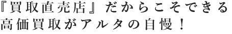『買取直売店』だからこそできる高価買取がアルタの自慢！