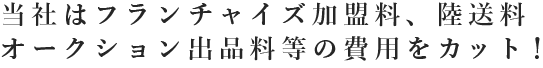 当社はフランチャイズ加盟料、陸送料、オークション出品料等の費用をカット！