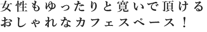 女性もゆったりと寛いでいただけるおしゃれなカフェスペース！